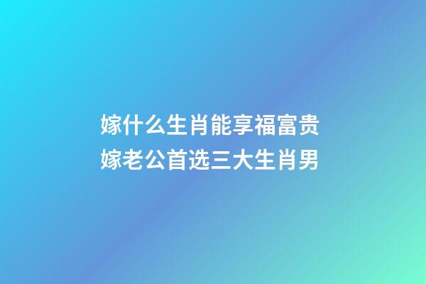 嫁什么生肖能享福富贵 嫁老公首选三大生肖男